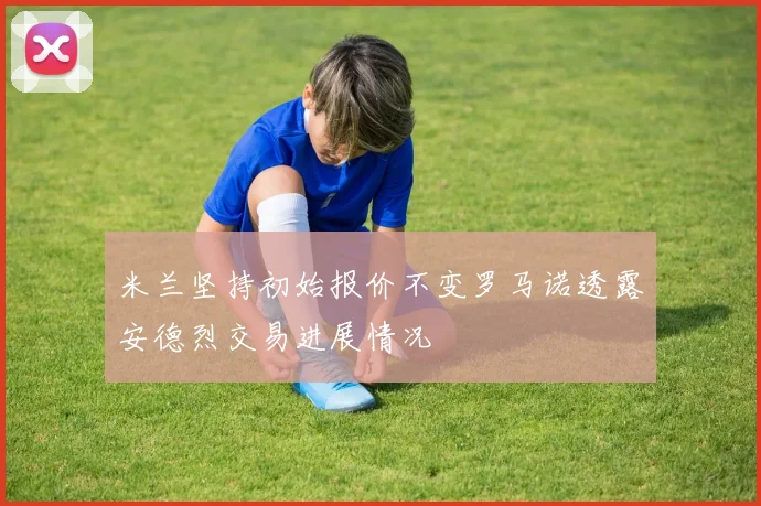 米兰坚持初始报价不变罗马诺透露安德烈交易进展情况