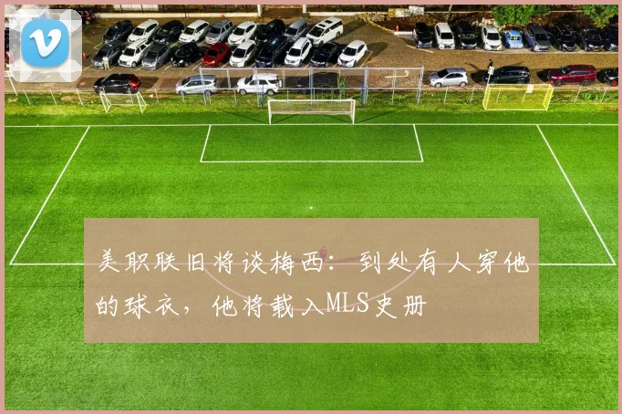 美职联旧将谈梅西：到处有人穿他的球衣，他将载入MLS史册