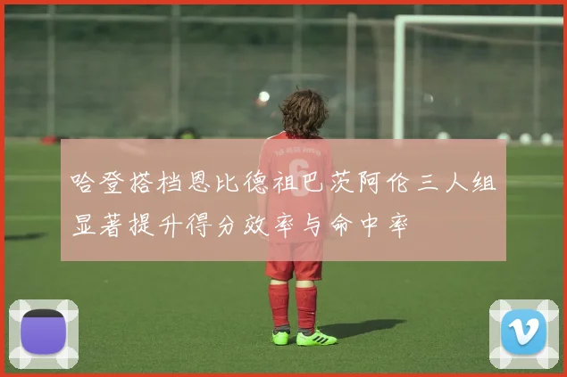 哈登搭档恩比德祖巴茨阿伦三人组显著提升得分效率与命中率