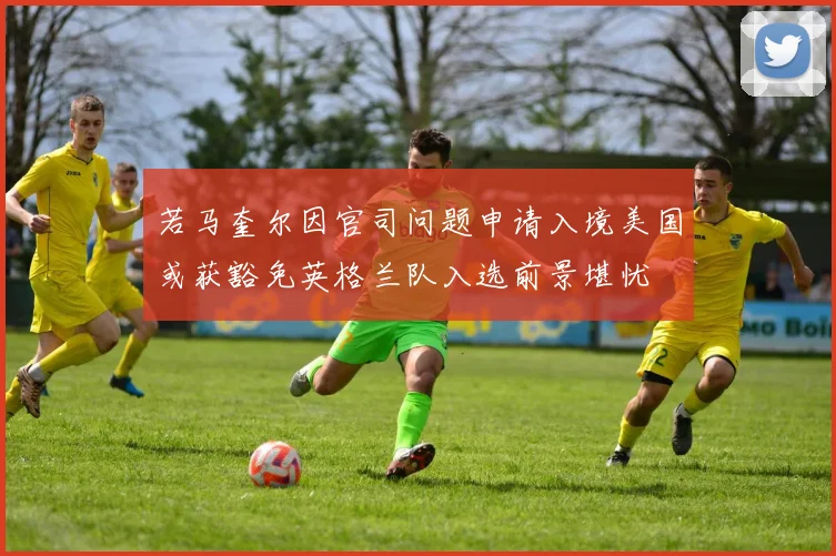 若马奎尔因官司问题申请入境美国或获豁免英格兰队入选前景堪忧