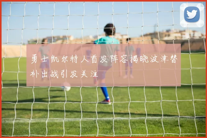 勇士凯尔特人首发阵容揭晓波津替补出战引发关注