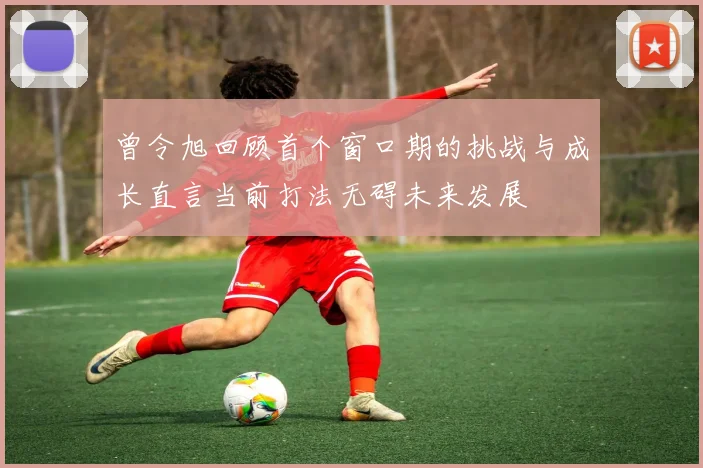 曾令旭回顾首个窗口期的挑战与成长直言当前打法无碍未来发展