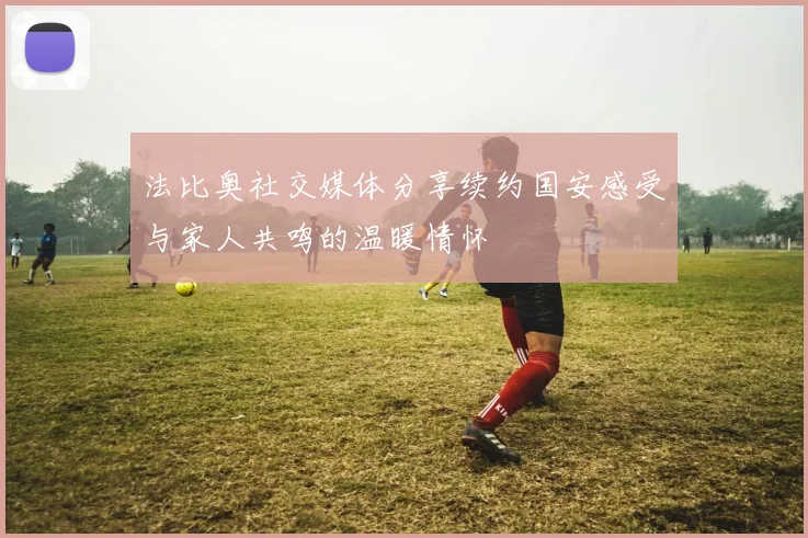 法比奥社交媒体分享续约国安感受与家人共鸣的温暖情怀