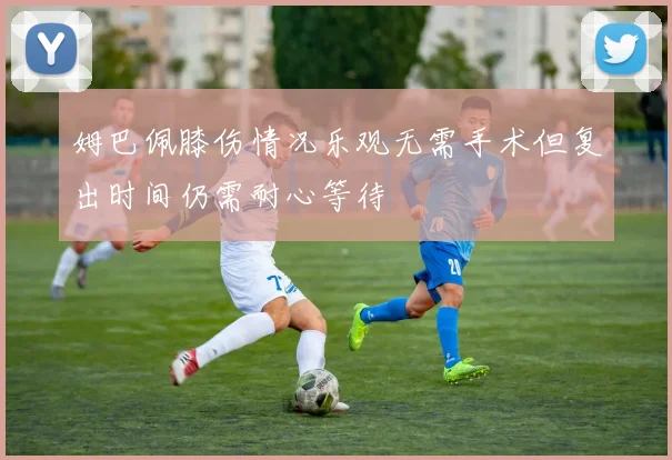 姆巴佩膝伤情况乐观无需手术但复出时间仍需耐心等待