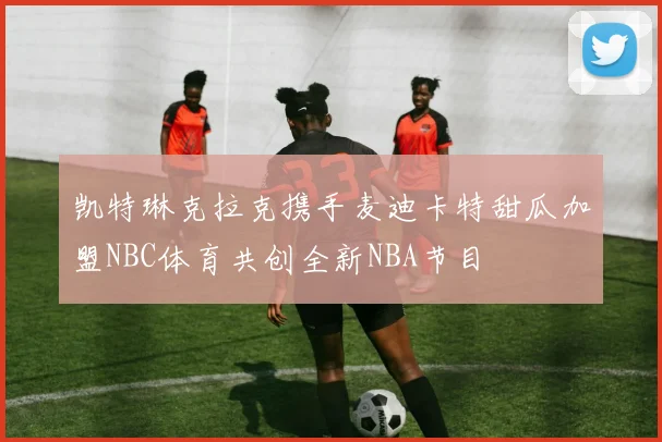 凯特琳克拉克携手麦迪卡特甜瓜加盟NBC体育共创全新NBA节目