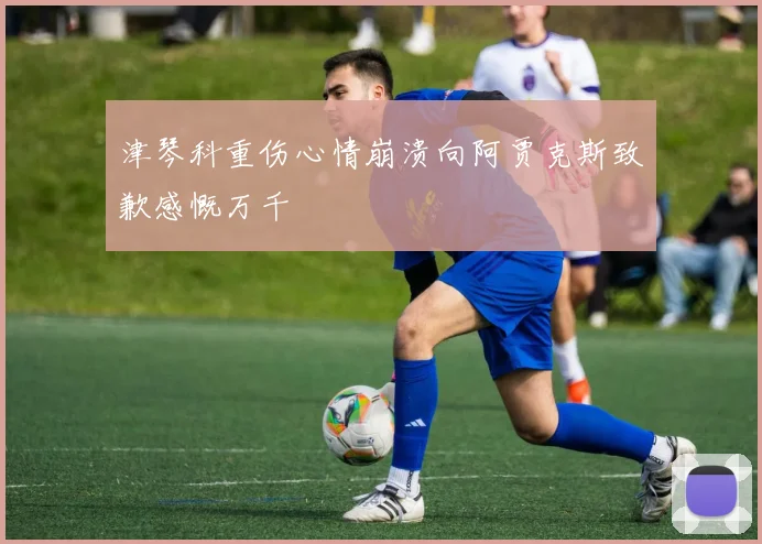 津琴科重伤心情崩溃向阿贾克斯致歉感慨万千