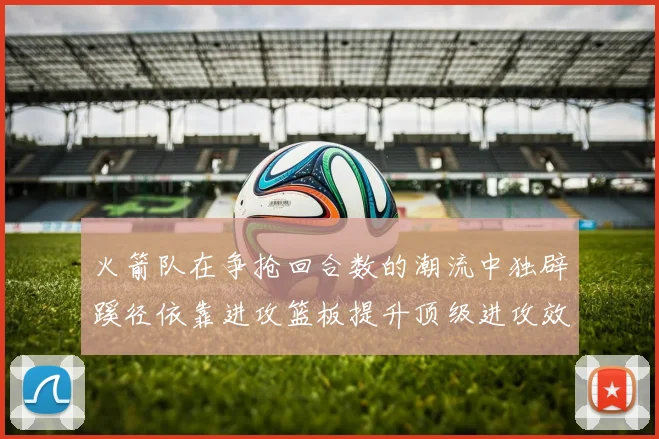 火箭队在争抢回合数的潮流中独辟蹊径依靠进攻篮板提升顶级进攻效率