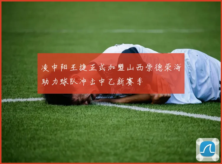 凌中阳王捷正式加盟山西崇德荣海助力球队冲击中乙新赛季