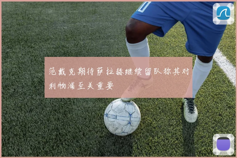 范戴克期待萨拉赫继续留队称其对利物浦至关重要