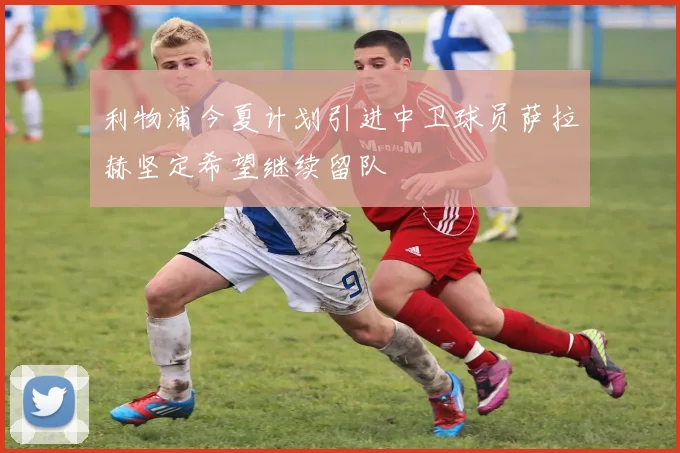 利物浦今夏计划引进中卫球员萨拉赫坚定希望继续留队