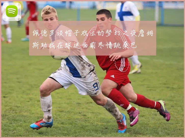 佩德罗谈帽子戏法的梦幻之夜詹姆斯助我在球迷面前尽情跳桑巴