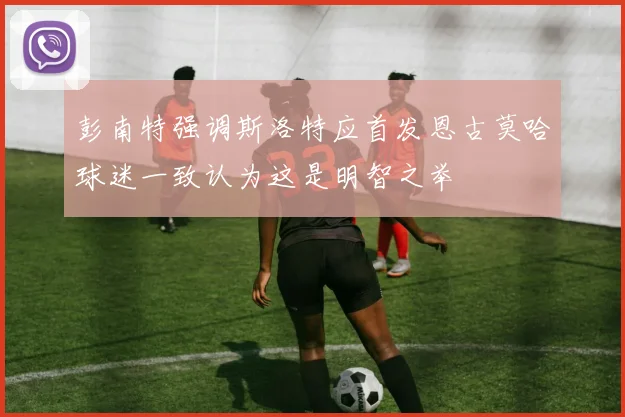 彭南特强调斯洛特应首发恩古莫哈球迷一致认为这是明智之举