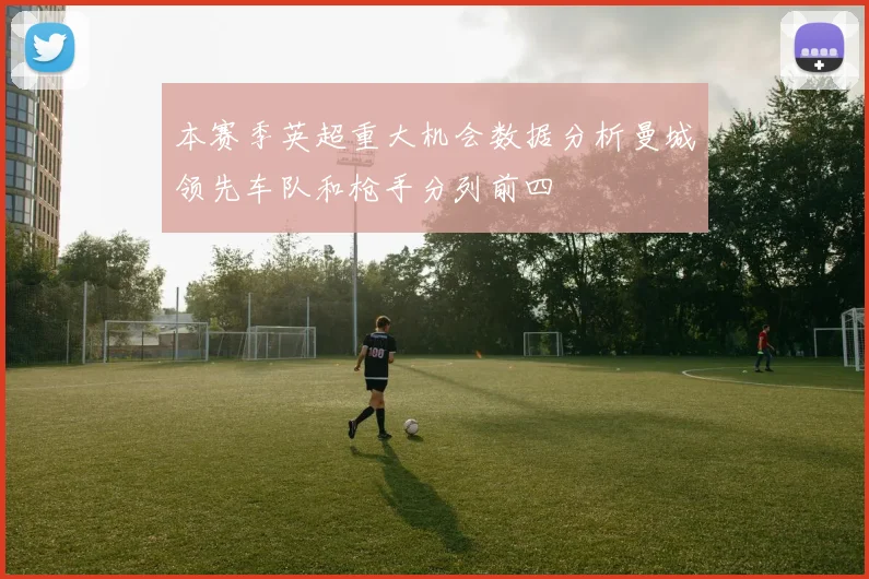 本赛季英超重大机会数据分析曼城领先车队和枪手分列前四