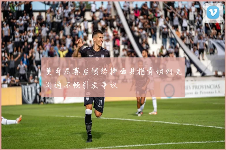 曼奇尼赛后愤怒摔面具指责切利克沟通不畅引发争议