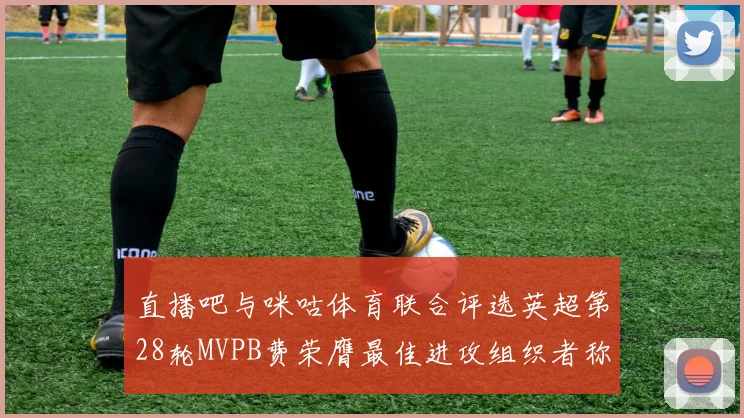 直播吧与咪咕体育联合评选英超第28轮MVPB费荣膺最佳进攻组织者称号