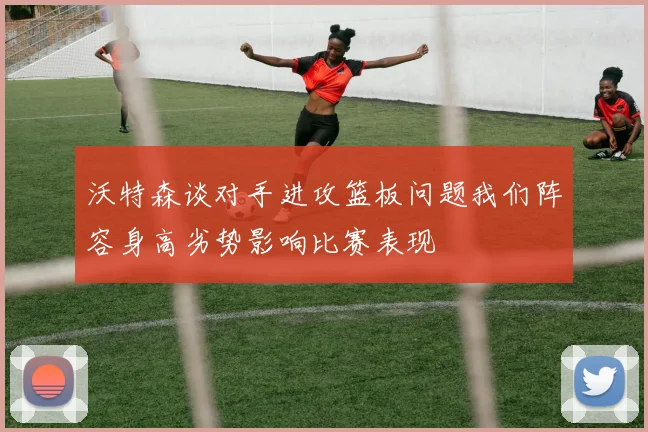 沃特森谈对手进攻篮板问题我们阵容身高劣势影响比赛表现