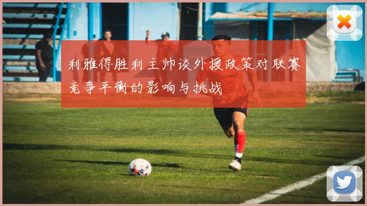 利雅得胜利主帅谈外援政策对联赛竞争平衡的影响与挑战