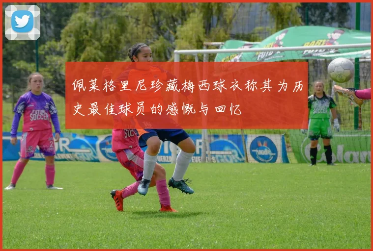 佩莱格里尼珍藏梅西球衣称其为历史最佳球员的感慨与回忆