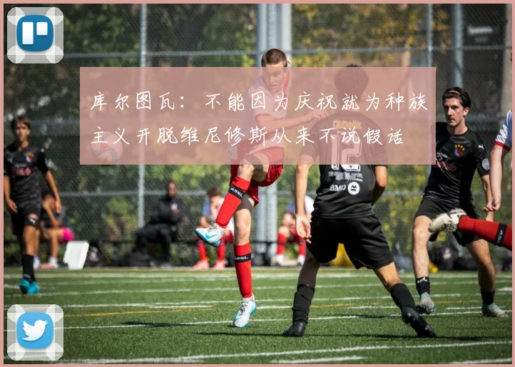 库尔图瓦：不能因为庆祝就为种族主义开脱维尼修斯从来不说假话